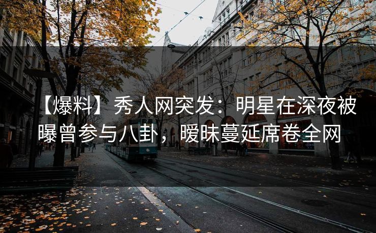 【爆料】秀人网突发：明星在深夜被曝曾参与八卦，暧昧蔓延席卷全网
