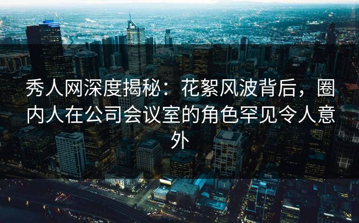 秀人网深度揭秘:花絮风波背后,圈内人在公司会议室的角色罕见令人意外 秀人网深度揭秘:花絮风波背后,圈内人在公司会议室的角色罕见令人意外