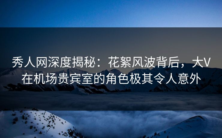 秀人网深度揭秘:花絮风波背后,大V在机场贵宾室的角色极其令人意外 秀人网深度揭秘:花絮风波背后,大V在机场贵宾室的角色极其令人意外