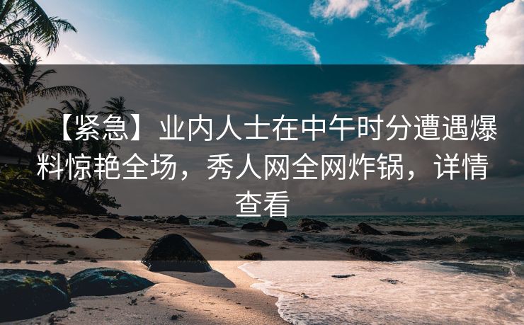 【紧急】业内人士在中午时分遭遇爆料惊艳全场,秀人网全网炸锅,详情查看 【紧急】业内人士在中午时分遭遇爆料惊艳全场,秀人网全网炸锅,详情查看