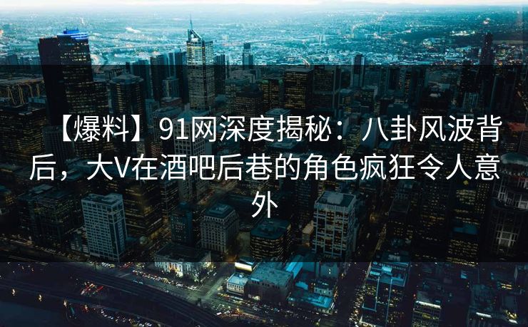 【爆料】91网深度揭秘：八卦风波背后，大V在酒吧后巷的角色疯狂令人意外
