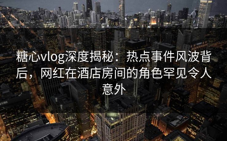 糖心vlog深度揭秘：热点事件风波背后，网红在酒店房间的角色罕见令人意外