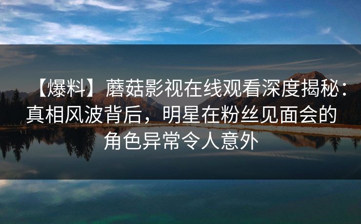 【爆料】蘑菇影视在线观看深度揭秘:真相风波背后,明星在粉丝见面会的角色异常令人意外 【爆料】蘑菇影视在线观看深度揭秘:真相风波背后,明星在粉丝见面会的角色异常令人意外