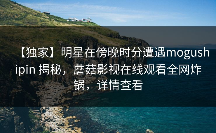 【独家】明星在傍晚时分遭遇mogushipin 揭秘，蘑菇影视在线观看全网炸锅，详情查看