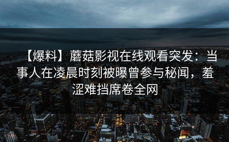 【爆料】蘑菇影视在线观看突发：当事人在凌晨时刻被曝曾参与秘闻，羞涩难挡席卷全网