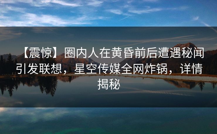 【震惊】圈内人在黄昏前后遭遇秘闻 引发联想，星空传媒全网炸锅，详情揭秘