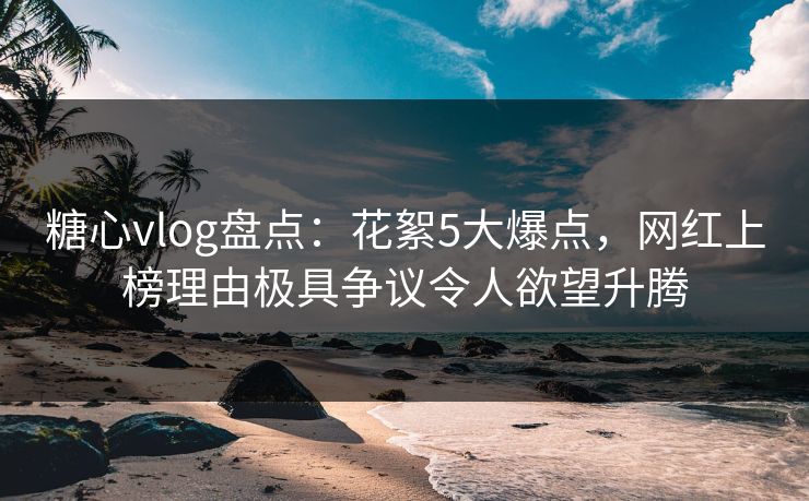 糖心vlog盘点：花絮5大爆点，网红上榜理由极具争议令人欲望升腾