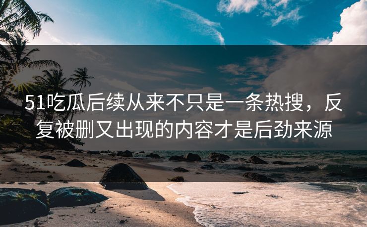 51吃瓜后续从来不只是一条热搜，反复被删又出现的内容才是后劲来源