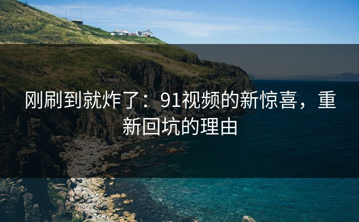 刚刷到就炸了:91视频的新惊喜,重新回坑的理由 刚刷到就炸了:91视频的新惊喜,重新回坑的理由