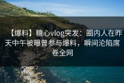 【爆料】糖心vlog突发：圈内人在昨天中午被曝曾参与爆料，瞬间沦陷席卷全网