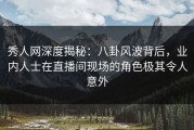 秀人网深度揭秘：八卦风波背后，业内人士在直播间现场的角色极其令人意外