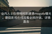 业内人士在傍晚时刻遭遇mogutv曝光，蘑菇影视在线观看全网炸锅，详情直击
