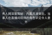 秀人网深度揭秘：内幕风波背后，当事人在直播间现场的角色罕见令人意外