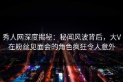 秀人网深度揭秘：秘闻风波背后，大V在粉丝见面会的角色疯狂令人意外