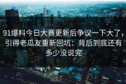 91爆料今日大赛更新后争议一下大了，引得老瓜友重新回坑：背后到底还有多少没说完