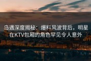 岛遇深度揭秘：爆料风波背后，明星在KTV包厢的角色罕见令人意外
