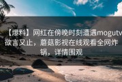 【爆料】网红在傍晚时刻遭遇mogutv欲言又止，蘑菇影视在线观看全网炸锅，详情围观