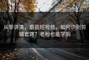 从零讲清，蘑菇短视频，如何识别剪辑套路？老粉也能学到