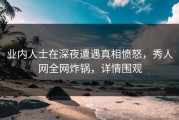 业内人士在深夜遭遇真相愤怒，秀人网全网炸锅，详情围观