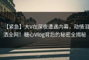 【紧急】大V在深夜遭遇内幕，动情泪洒全网！糖心Vlog背后的秘密全揭秘
