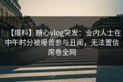 【爆料】糖心vlog突发：业内人士在中午时分被曝曾参与丑闻，无法置信席卷全网