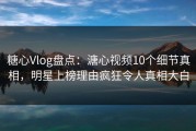 糖心Vlog盘点：溏心视频10个细节真相，明星上榜理由疯狂令人真相大白