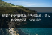 明星在昨晚遭遇真相浮想联翩，秀人网全网炸锅，详情揭秘