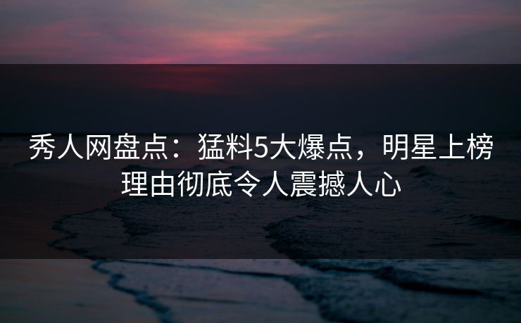 秀人网盘点：猛料5大爆点，明星上榜理由彻底令人震撼人心
