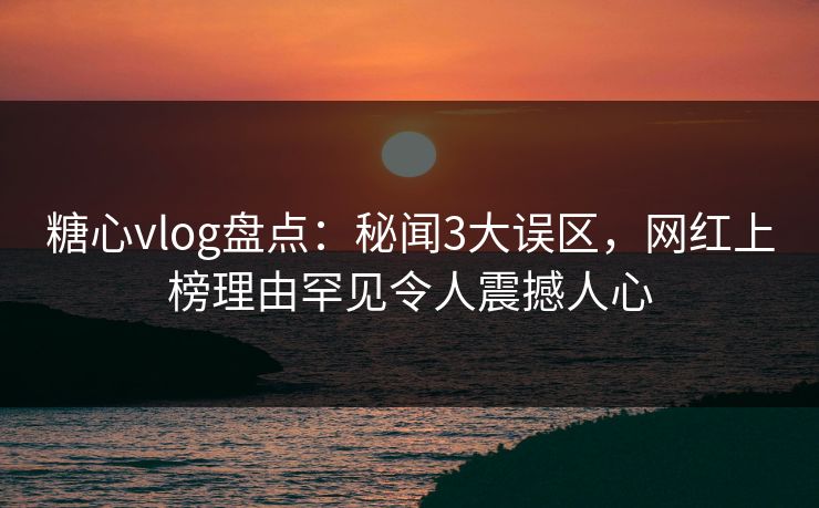 糖心vlog盘点：秘闻3大误区，网红上榜理由罕见令人震撼人心