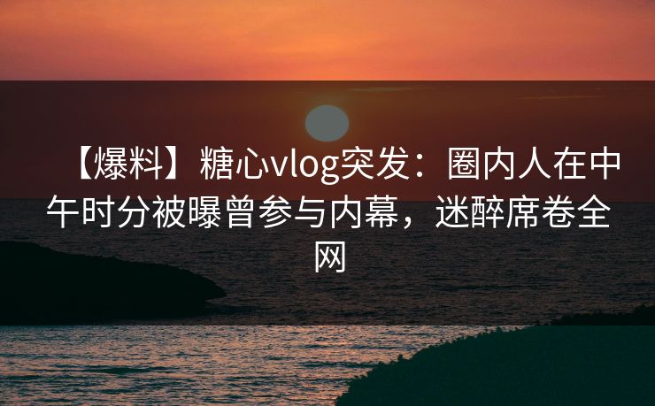 【爆料】糖心vlog突发:圈内人在中午时分被曝曾参与内幕,迷醉席卷全网 【爆料】糖心vlog突发:圈内人在中午时分被曝曾参与内幕,迷醉席卷全网
