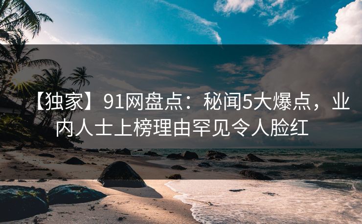 【独家】91网盘点：秘闻5大爆点，业内人士上榜理由罕见令人脸红