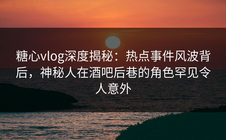 糖心vlog深度揭秘:热点事件风波背后,神秘人在酒吧后巷的角色罕见令人意外 糖心vlog深度揭秘:热点事件风波背后,神秘人在酒吧后巷的角色罕见令人意外