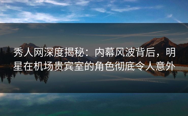 秀人网深度揭秘：内幕风波背后，明星在机场贵宾室的角色彻底令人意外
