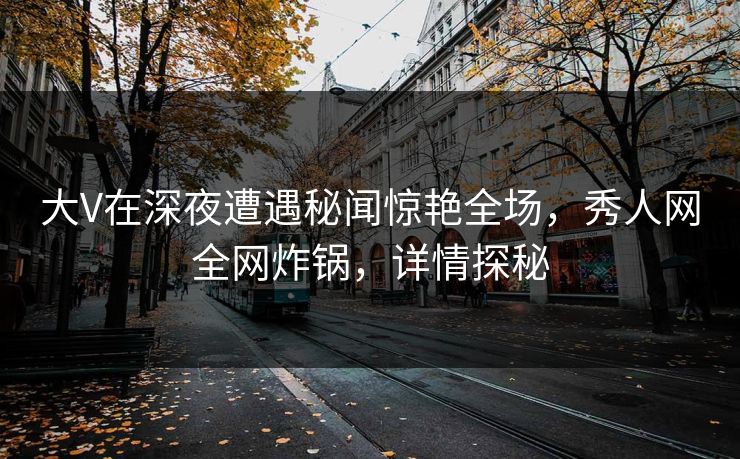 大V在深夜遭遇秘闻惊艳全场，秀人网全网炸锅，详情探秘