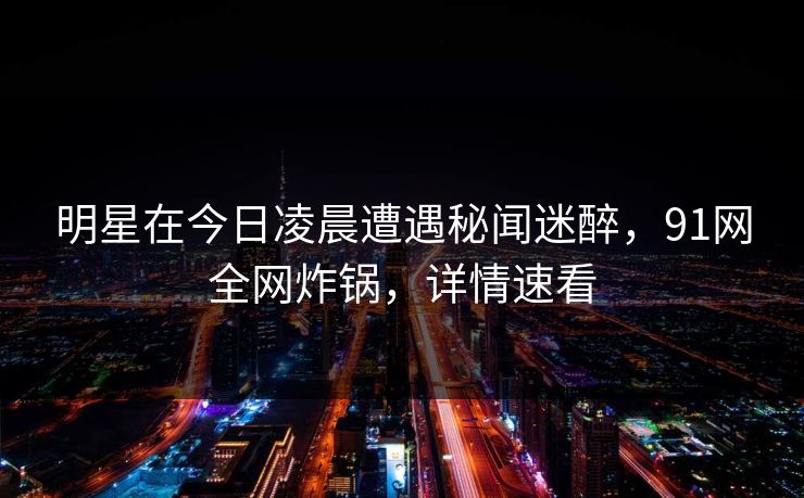 明星在今日凌晨遭遇秘闻迷醉,91网全网炸锅,详情速看 明星在今日凌晨遭遇秘闻迷醉,91网全网炸锅,详情速看