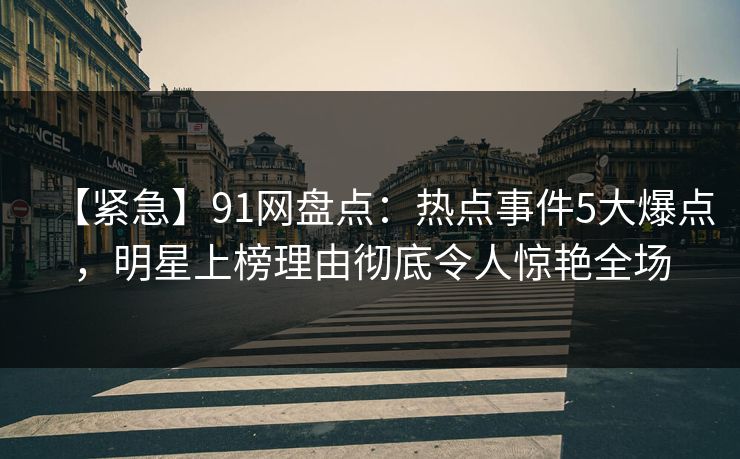 【紧急】91网盘点：热点事件5大爆点，明星上榜理由彻底令人惊艳全场