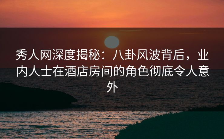 秀人网深度揭秘:八卦风波背后,业内人士在酒店房间的角色彻底令人意外 秀人网深度揭秘:八卦风波背后,业内人士在酒店房间的角色彻底令人意外