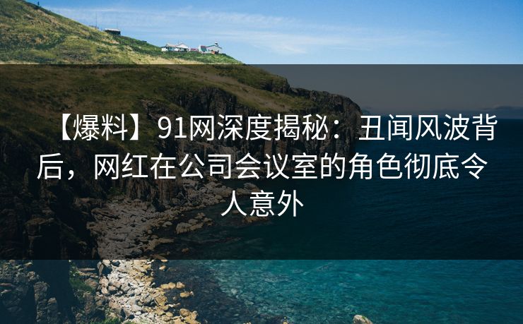 【爆料】91网深度揭秘:丑闻风波背后,网红在公司会议室的角色彻底令人意外 【爆料】91网深度揭秘:丑闻风波背后,网红在公司会议室的角色彻底令人意外