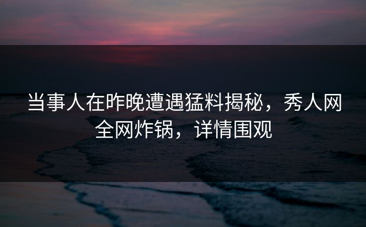 当事人在昨晚遭遇猛料揭秘，秀人网全网炸锅，详情围观
