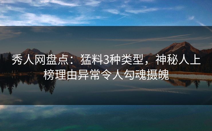 秀人网盘点：猛料3种类型，神秘人上榜理由异常令人勾魂摄魄