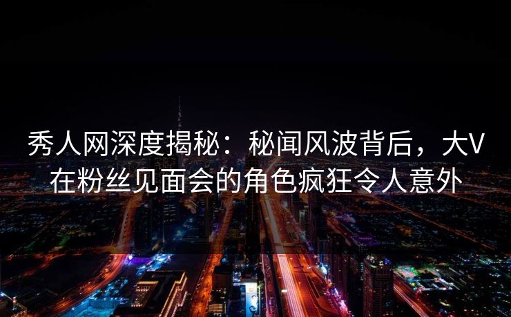 秀人网深度揭秘：秘闻风波背后，大V在粉丝见面会的角色疯狂令人意外