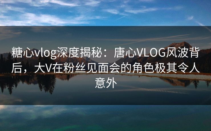 糖心vlog深度揭秘:唐心VLOG风波背后,大V在粉丝见面会的角色极其令人意外 糖心vlog深度揭秘:唐心VLOG风波背后,大V在粉丝见面会的角色极其令人意外