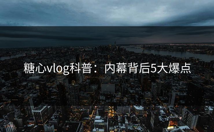 糖心vlog科普:内幕背后5大爆点 糖心vlog科普:内幕背后5大爆点