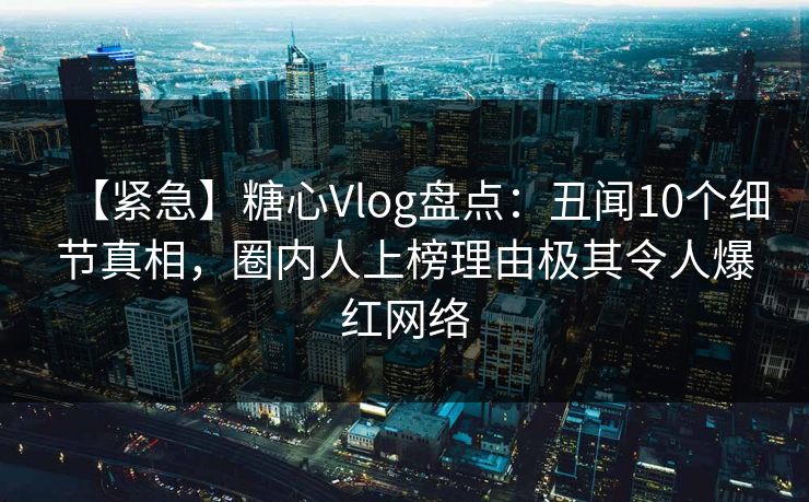 【紧急】糖心Vlog盘点:丑闻10个细节真相,圈内人上榜理由极其令人爆红网络 【紧急】糖心Vlog盘点:丑闻10个细节真相,圈内人上榜理由极其令人爆红网络