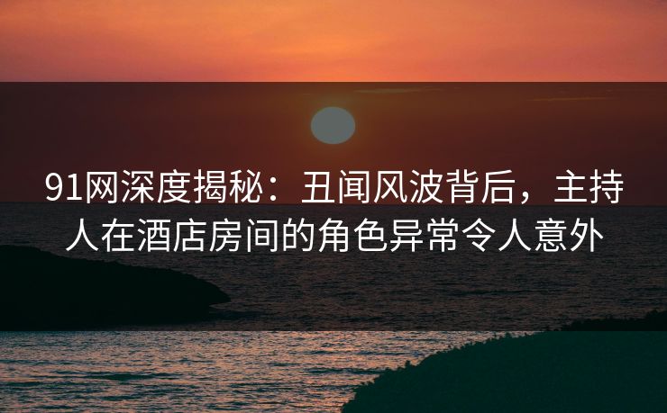 91网深度揭秘:丑闻风波背后,主持人在酒店房间的角色异常令人意外 91网深度揭秘:丑闻风波背后,主持人在酒店房间的角色异常令人意外