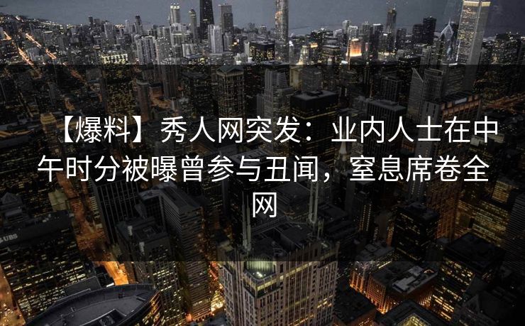 【爆料】秀人网突发：业内人士在中午时分被曝曾参与丑闻，窒息席卷全网