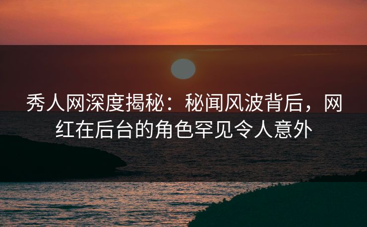秀人网深度揭秘:秘闻风波背后,网红在后台的角色罕见令人意外 秀人网深度揭秘:秘闻风波背后,网红在后台的角色罕见令人意外