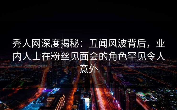 秀人网深度揭秘：丑闻风波背后，业内人士在粉丝见面会的角色罕见令人意外