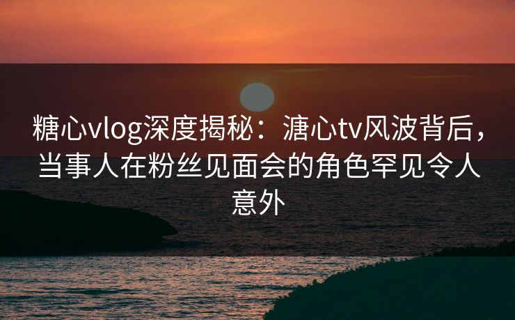 糖心vlog深度揭秘：溏心tv风波背后，当事人在粉丝见面会的角色罕见令人意外