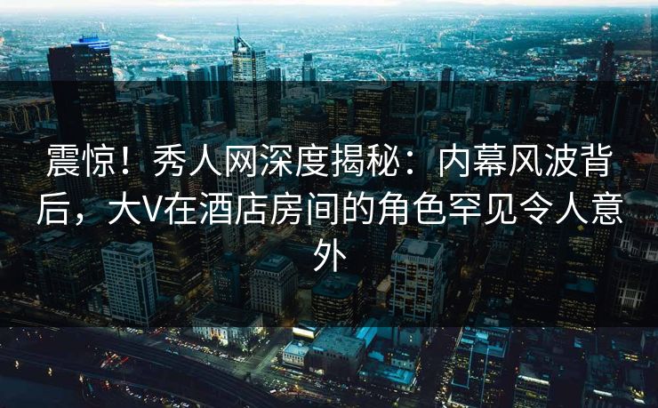 震惊！秀人网深度揭秘：内幕风波背后，大V在酒店房间的角色罕见令人意外